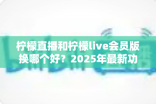 柠檬直播和柠檬live会员版换哪个好？2025年最新功能对比、价格分析与用户选择指南