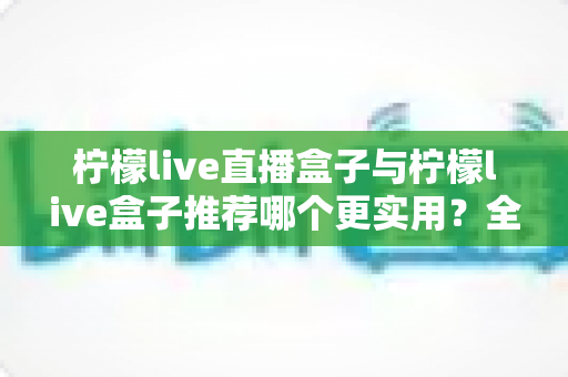 柠檬live直播盒子与柠檬live盒子推荐哪个更实用？全方位对比评测帮你一次选对