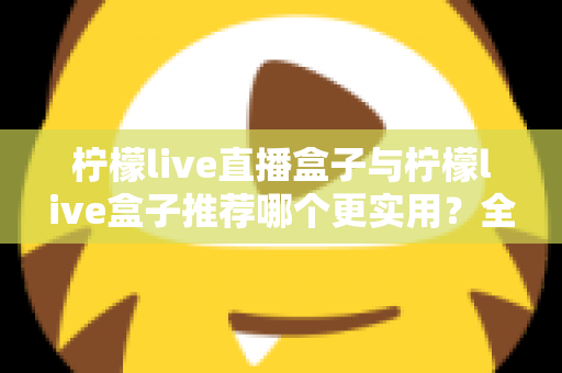 柠檬live直播盒子与柠檬live盒子推荐哪个更实用？全方位对比评测帮你一次选对
