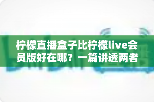 柠檬直播盒子比柠檬live会员版好在哪？一篇讲透两者差异的深度对比指南