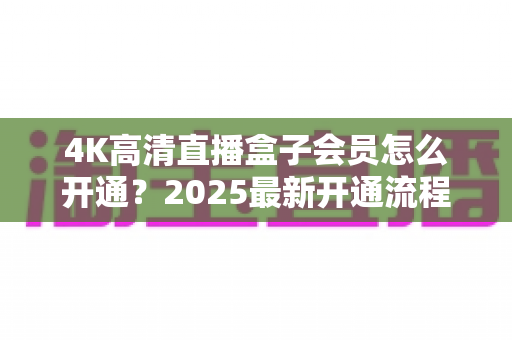 4K高清直播盒子会员怎么开通?2025最新开通流程、套餐对比与避坑指南全攻略 4K高清直播盒子会员怎么开通?2025最新开通流程、套餐对比与避坑指南全攻略