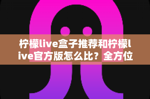 柠檬live盒子推荐和柠檬live官方版怎么比?全方位深度对比与实用选择指南 柠檬live盒子推荐和柠檬live官方版怎么比?全方位深度对比与实用选择指南