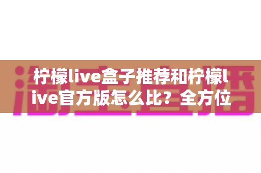 柠檬live盒子推荐和柠檬live官方版怎么比?全方位深度对比与实用选择指南 柠檬live盒子推荐和柠檬live官方版怎么比?全方位深度对比与实用选择指南
