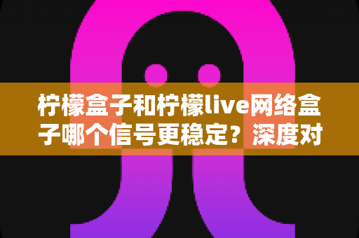 柠檬盒子和柠檬live网络盒子哪个信号更稳定？深度对比评测与选购避坑指南