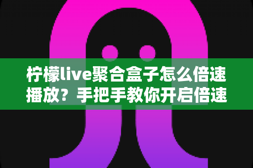 柠檬live聚合盒子怎么倍速播放？手把手教你开启倍速观看的完整教程与实用技巧