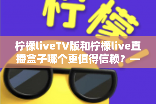 柠檬liveTV版和柠檬live直播盒子哪个更值得信赖?——深度对比评测与安全选购全指南 柠檬liveTV版和柠檬live直播盒子哪个更值得信赖?——深度对比评测与安全选购全指南