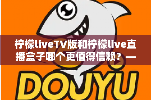 柠檬liveTV版和柠檬live直播盒子哪个更值得信赖?——深度对比评测与安全选购全指南 柠檬liveTV版和柠檬live直播盒子哪个更值得信赖?——深度对比评测与安全选购全指南