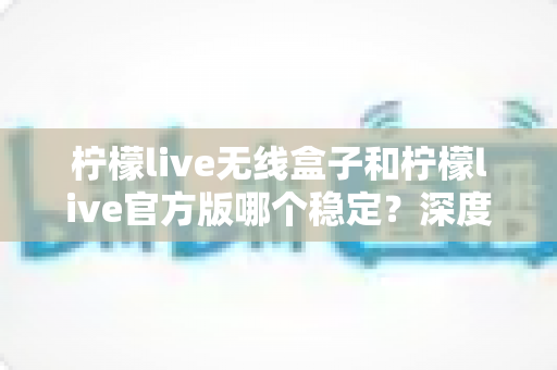 柠檬live无线盒子和柠檬live官方版哪个稳定？深度对比评测与选购指南