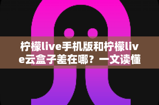 柠檬live手机版和柠檬live云盒子差在哪?一文读懂两大版本的核心区别与选购指南 柠檬live手机版和柠檬live云盒子差在哪?一文读懂两大版本的核心区别与选购指南