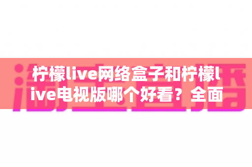 柠檬live网络盒子和柠檬live电视版哪个好看？全面解析帮你选出最佳观影方案