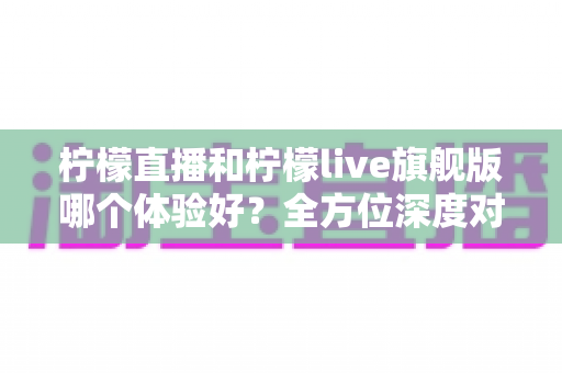 柠檬直播和柠檬live旗舰版哪个体验好?全方位深度对比与实用选购指南 柠檬直播和柠檬live旗舰版哪个体验好?全方位深度对比与实用选购指南