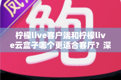 柠檬live客户端和柠檬live云盒子哪个更适合客厅？深度对比分析帮你选对家庭观影方案