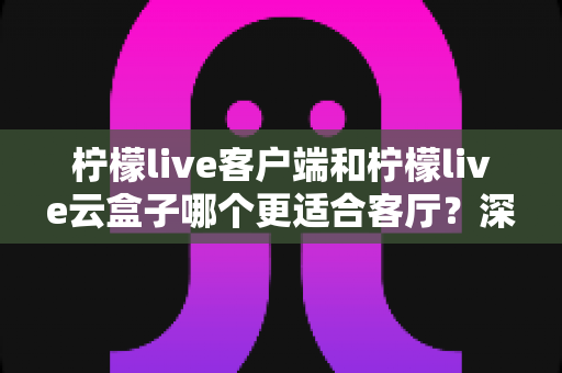柠檬live客户端和柠檬live云盒子哪个更适合客厅？深度对比分析帮你选对家庭观影方案
