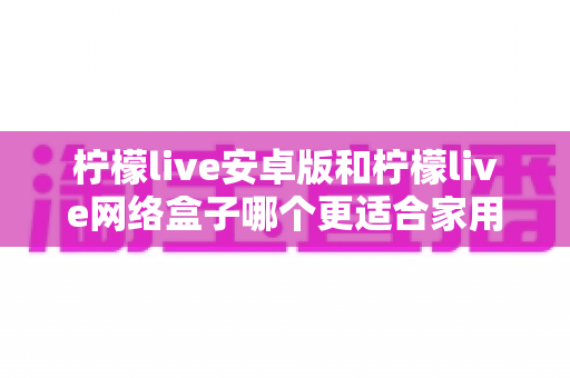 柠檬live安卓版和柠檬live网络盒子哪个更适合家用？——家庭观影方案深度对比与实用选购指南