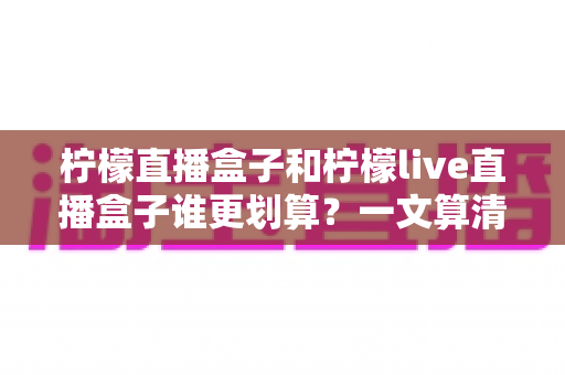 柠檬直播盒子和柠檬live直播盒子谁更划算？一文算清性价比，帮你省钱不踩坑