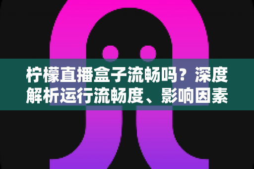 柠檬直播盒子流畅吗？深度解析运行流畅度、影响因素与优化技巧全指南