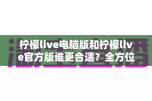 柠檬live电脑版和柠檬live官方版谁更合适？全方位深度对比帮你找到最适合自己的版本