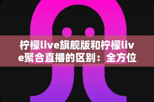 柠檬live旗舰版和柠檬live聚合直播的区别:全方位深度对比解析,助你轻松选对最适合的版本 柠檬live旗舰版和柠檬live聚合直播的区别:全方位深度对比解析,助你轻松选对最适合的版本