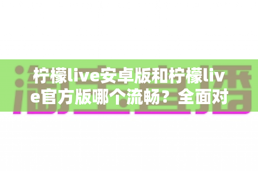 柠檬live安卓版和柠檬live官方版哪个流畅？全面对比分析与选购指南