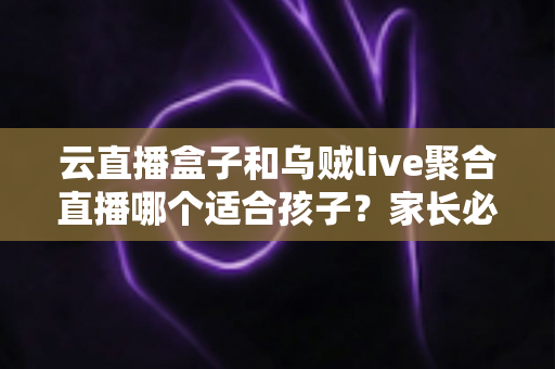 云直播盒子和乌贼live聚合直播哪个适合孩子？家长必读的功能对比与安全选择指南