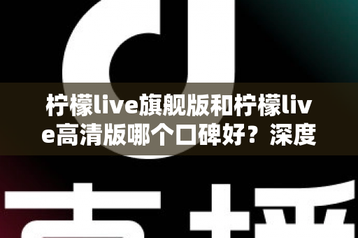 柠檬live旗舰版和柠檬live高清版哪个口碑好？深度对比测评帮你选出最适合自己的版本