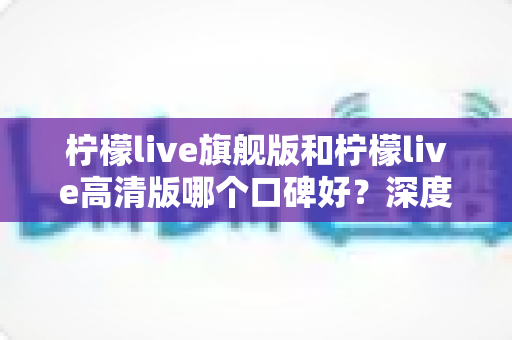 柠檬live旗舰版和柠檬live高清版哪个口碑好？深度对比测评帮你选出最适合自己的版本