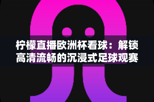 柠檬直播欧洲杯看球:解锁高清流畅的沉浸式足球观赛新体验 柠檬直播欧洲杯看球:解锁高清流畅的沉浸式足球观赛新体验