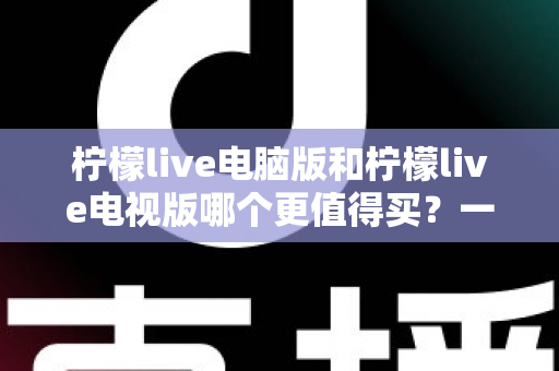 柠檬live电脑版和柠檬live电视版哪个更值得买？一文看懂选购逻辑与真实体验差异