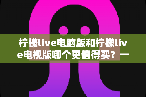 柠檬live电脑版和柠檬live电视版哪个更值得买？一文看懂选购逻辑与真实体验差异