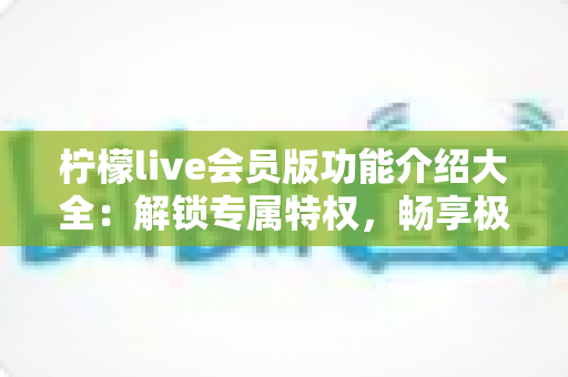 柠檬live会员版功能介绍大全:解锁专属特权,畅享极致直播新体验 柠檬live会员版功能介绍大全:解锁专属特权,畅享极致直播新体验