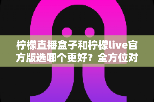 柠檬直播盒子和柠檬live官方版选哪个更好？全方位对比与实用选择指南
