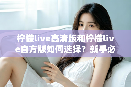 柠檬live高清版和柠檬live官方版如何选择？新手必看的完整对比指南与实用建议