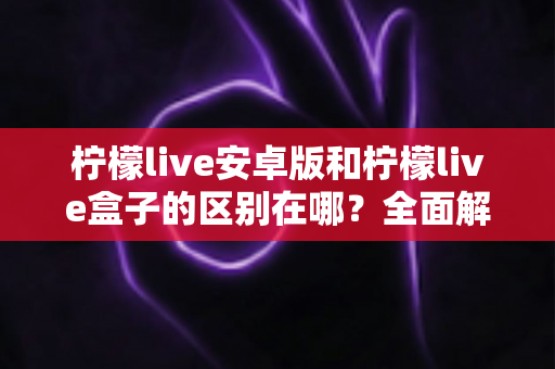 柠檬live安卓版和柠檬live盒子的区别在哪？全面解析两大版本核心差异，帮你选出最适合的观看方式