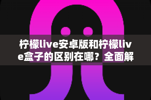 柠檬live安卓版和柠檬live盒子的区别在哪？全面解析两大版本核心差异，帮你选出最适合的观看方式