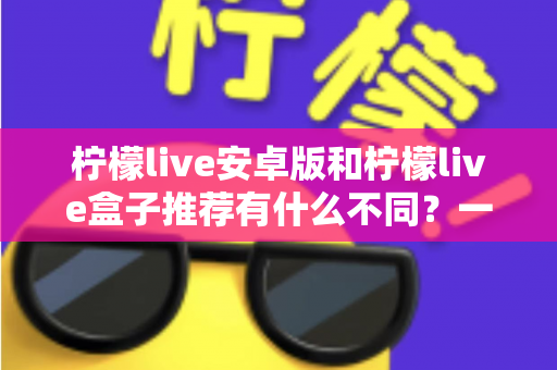 柠檬live安卓版和柠檬live盒子推荐有什么不同？一文读懂两大版本核心差异与选择指南