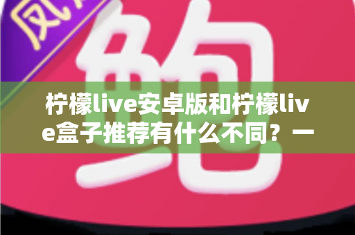 柠檬live安卓版和柠檬live盒子推荐有什么不同？一文读懂两大版本核心差异与选择指南