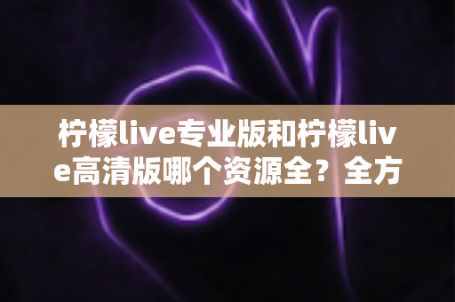 柠檬live专业版和柠檬live高清版哪个资源全？全方位深度对比评测，帮你一次选对版本