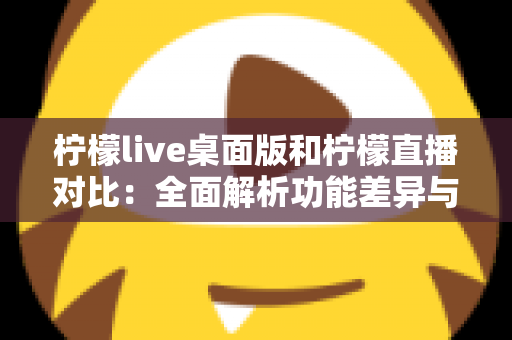 柠檬live桌面版和柠檬直播对比：全面解析功能差异与使用体验，助你选出最适合的版本
