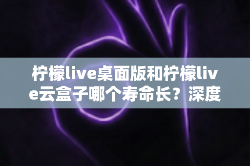 柠檬live桌面版和柠檬live云盒子哪个寿命长?深度解析两大方案的真实使用寿命与选择指南 柠檬live桌面版和柠檬live云盒子哪个寿命长?深度解析两大方案的真实使用寿命与选择指南
