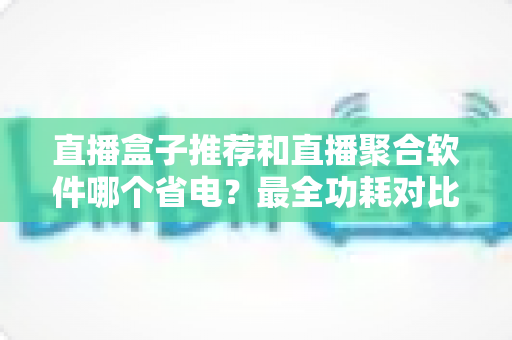 直播盒子推荐和直播聚合软件哪个省电？最全功耗对比与省电选购指南
