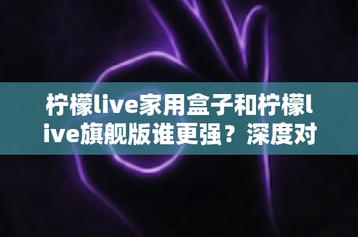 柠檬live家用盒子和柠檬live旗舰版谁更强?深度对比评测帮你选对不选贵 柠檬live家用盒子和柠檬live旗舰版谁更强?深度对比评测帮你选对不选贵