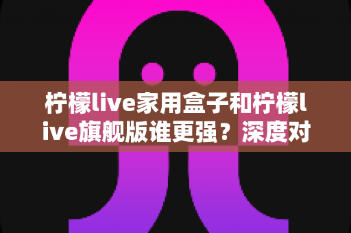 柠檬live家用盒子和柠檬live旗舰版谁更强?深度对比评测帮你选对不选贵 柠檬live家用盒子和柠檬live旗舰版谁更强?深度对比评测帮你选对不选贵