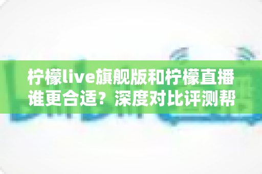 柠檬live旗舰版和柠檬直播谁更合适？深度对比评测帮你做出最佳选择