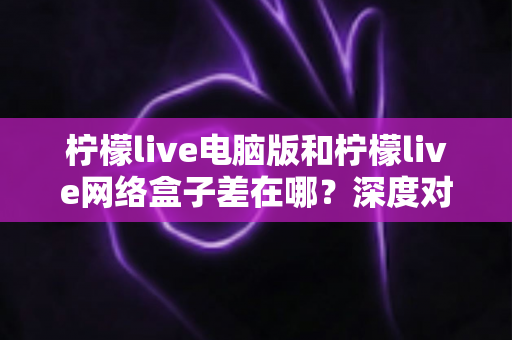 柠檬live电脑版和柠檬live网络盒子差在哪?深度对比解析助你选对版本不踩坑 柠檬live电脑版和柠檬live网络盒子差在哪?深度对比解析助你选对版本不踩坑