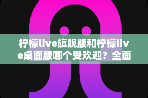 柠檬live旗舰版和柠檬live桌面版哪个受欢迎?全面对比分析助你选出最适合的版本 柠檬live旗舰版和柠檬live桌面版哪个受欢迎?全面对比分析助你选出最适合的版本