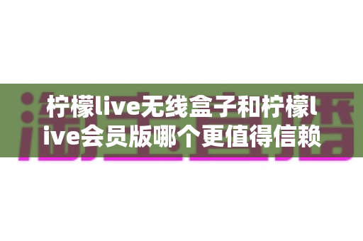 柠檬live无线盒子和柠檬live会员版哪个更值得信赖?全方位对比评测助你明智选择 柠檬live无线盒子和柠檬live会员版哪个更值得信赖?全方位对比评测助你明智选择
