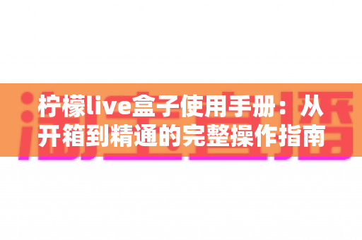 柠檬live盒子使用手册:从开箱到精通的完整操作指南 柠檬live盒子使用手册:从开箱到精通的完整操作指南