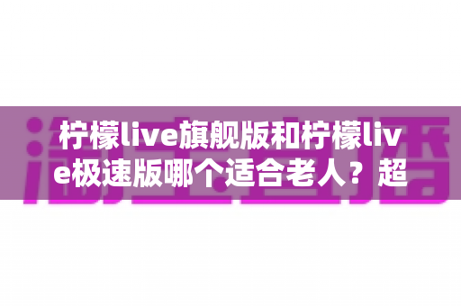 柠檬live旗舰版和柠檬live极速版哪个适合老人？超详细对比分析与实用选择指南