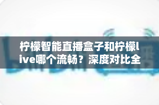 柠檬智能直播盒子和柠檬live哪个流畅？深度对比全解析，帮你选出最顺滑的直播方案