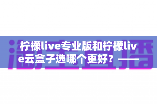 柠檬live专业版和柠檬live云盒子选哪个更好？——功能、价格、场景全维度对比评测与选购指南